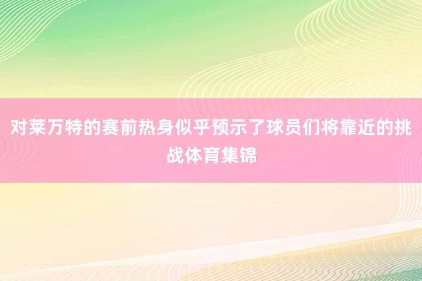 对莱万特的赛前热身似乎预示了球员们将靠近的挑战体育集锦