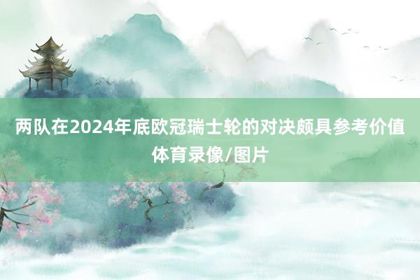 两队在2024年底欧冠瑞士轮的对决颇具参考价值体育录像/图片