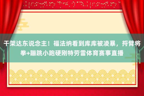 干架达东说念主！福法纳看到库库被凌暴，捋臂将拳+蹦跳小跑硬刚特劳雷体育赛事直播
