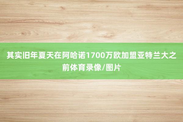 其实旧年夏天在阿哈诺1700万欧加盟亚特兰大之前体育录像/图片