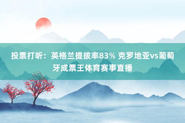 投票打听：英格兰提拔率83% 克罗地亚vs葡萄牙成票王体育赛