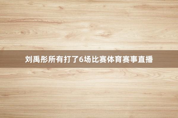 刘禹彤所有打了6场比赛体育赛事直播