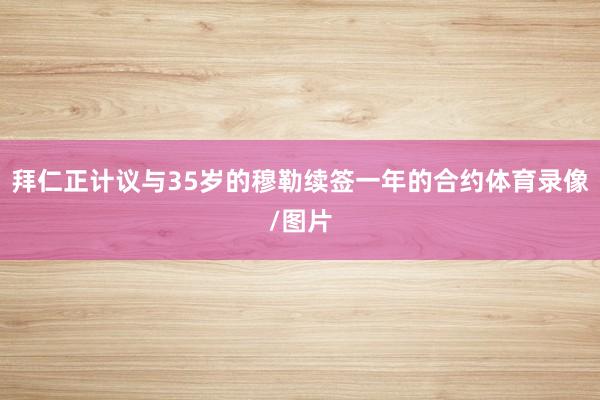 拜仁正计议与35岁的穆勒续签一年的合约体育录像/图片