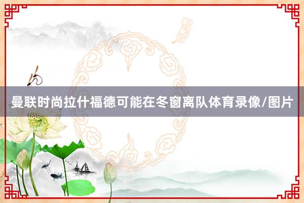 曼联时尚拉什福德可能在冬窗离队体育录像/图片