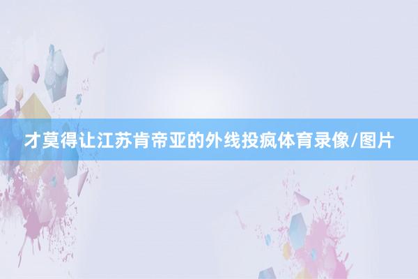 才莫得让江苏肯帝亚的外线投疯体育录像/图片