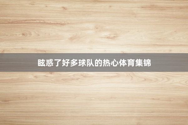 眩惑了好多球队的热心体育集锦