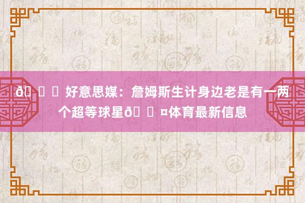 👀好意思媒：詹姆斯生计身边老是有一两个超等球星😤体育最新信息