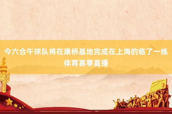 今六合午球队将在康桥基地完成在上海的临了一练体育赛事直播