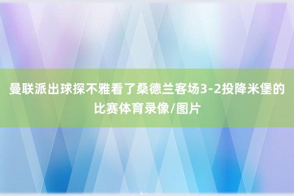 曼联派出球探不雅看了桑德兰客场3-2投降米堡的比赛体育录像/