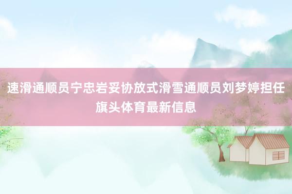 速滑通顺员宁忠岩妥协放式滑雪通顺员刘梦婷担任旗头体育最新信息