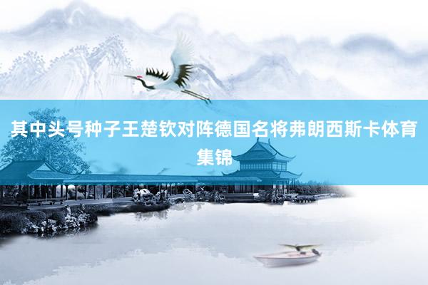 其中头号种子王楚钦对阵德国名将弗朗西斯卡体育集锦
