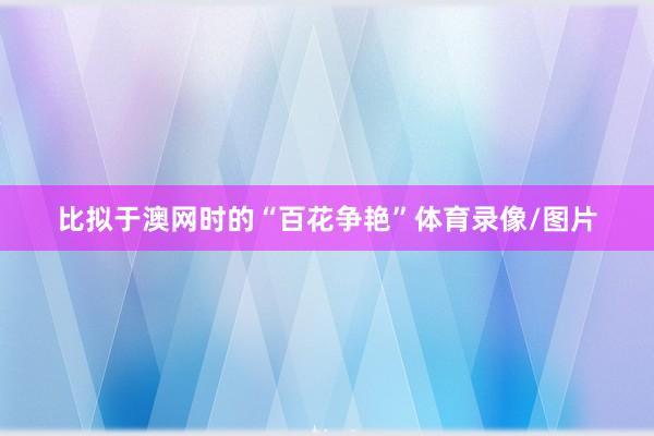 比拟于澳网时的“百花争艳”体育录像/图片