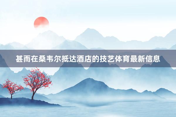 甚而在桑韦尔抵达酒店的技艺体育最新信息