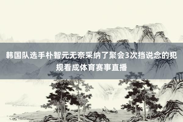 韩国队选手朴智元无奈采纳了聚会3次挡说念的犯规看成体育赛事直