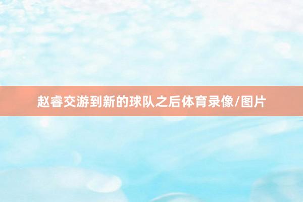 赵睿交游到新的球队之后体育录像/图片
