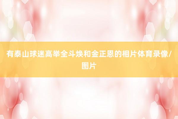 有泰山球迷高举全斗焕和金正恩的相片体育录像/图片