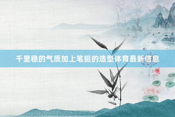 千里稳的气质加上笔挺的造型体育最新信息