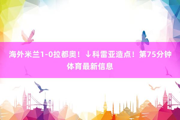 海外米兰1-0拉都奥！↓科雷亚造点！第75分钟体育最新信息