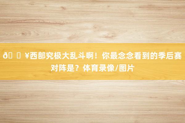 🔥西部究极大乱斗啊！你最念念看到的季后赛对阵是？体育录像/图片