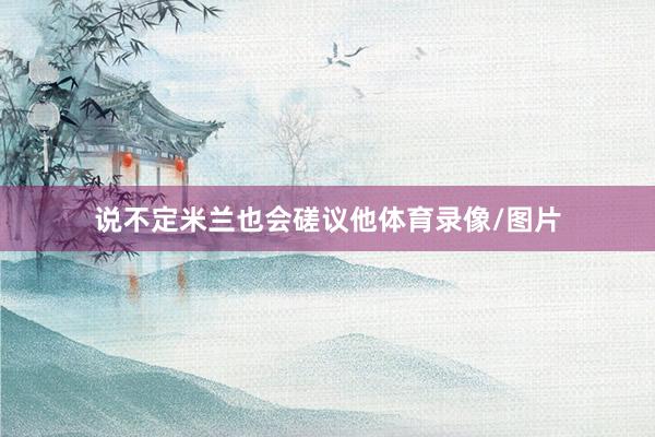 说不定米兰也会磋议他体育录像/图片