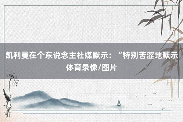 凯利曼在个东说念主社媒默示:“特别苦涩地默示体育录像/图片