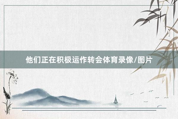 他们正在积极运作转会体育录像/图片