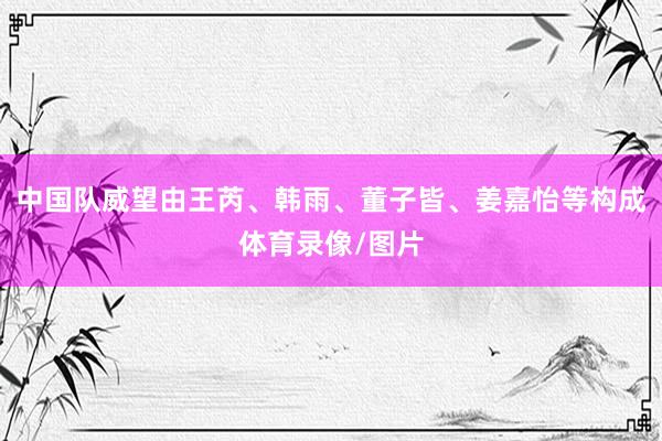 中国队威望由王芮、韩雨、董子皆、姜嘉怡等构成体育录像/图片