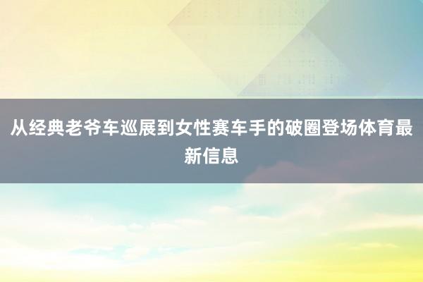 从经典老爷车巡展到女性赛车手的破圈登场体育最新信息