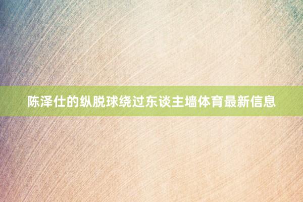 陈泽仕的纵脱球绕过东谈主墙体育最新信息