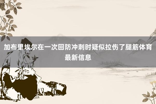 加布里埃尔在一次回防冲刺时疑似拉伤了腿筋体育最新信息