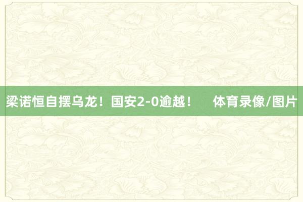 梁诺恒自摆乌龙！国安2-0逾越！    体育录像/图片