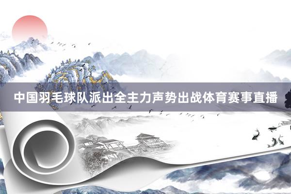 中国羽毛球队派出全主力声势出战体育赛事直播