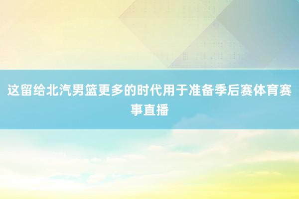 这留给北汽男篮更多的时代用于准备季后赛体育赛事直播
