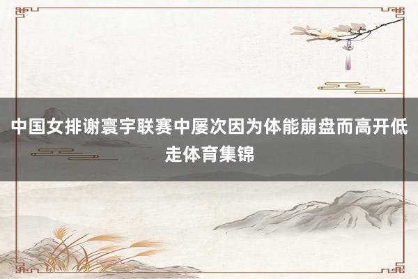 中国女排谢寰宇联赛中屡次因为体能崩盘而高开低走体育集锦