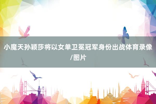 小魔天孙颖莎将以女单卫冕冠军身份出战体育录像/图片