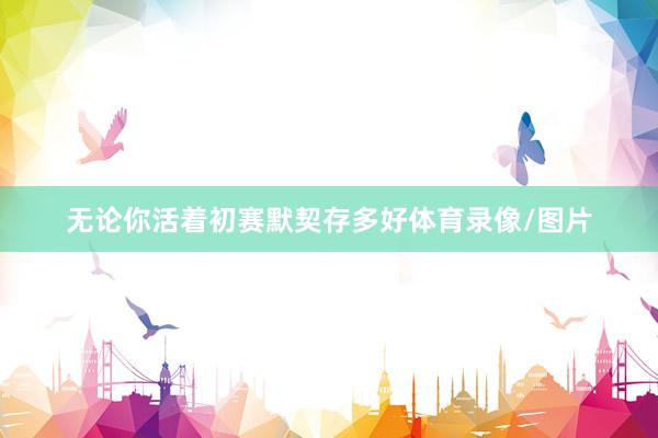 无论你活着初赛默契存多好体育录像/图片