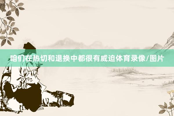 咱们在热切和退换中都很有威迫体育录像/图片