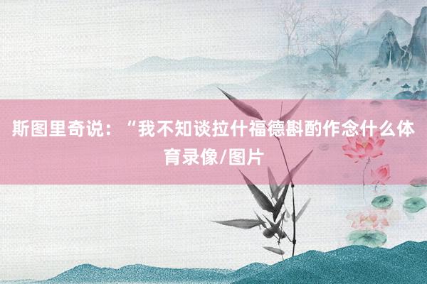 斯图里奇说：“我不知谈拉什福德斟酌作念什么体育录像/图片