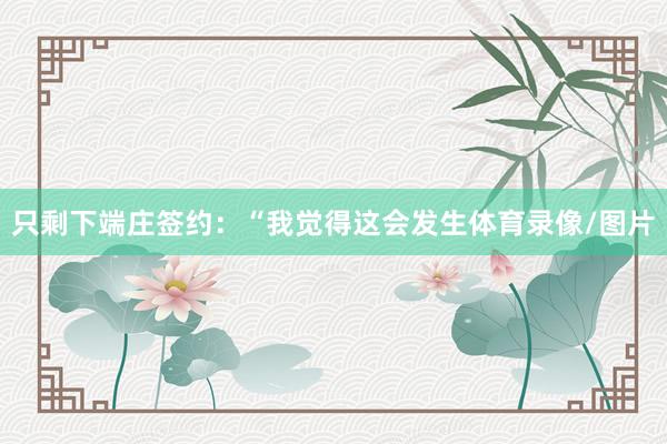 只剩下端庄签约：“我觉得这会发生体育录像/图片