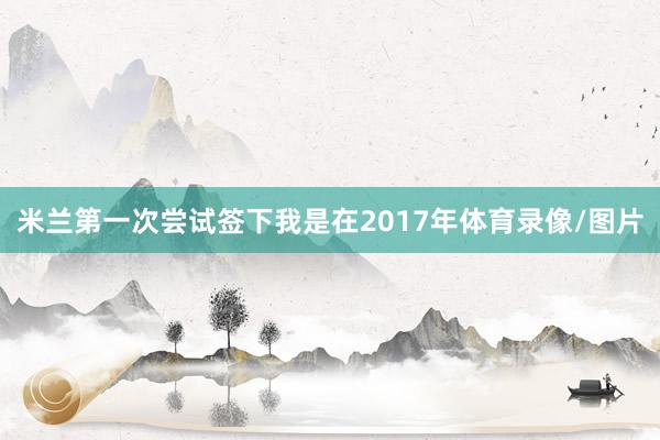 米兰第一次尝试签下我是在2017年体育录像/图片