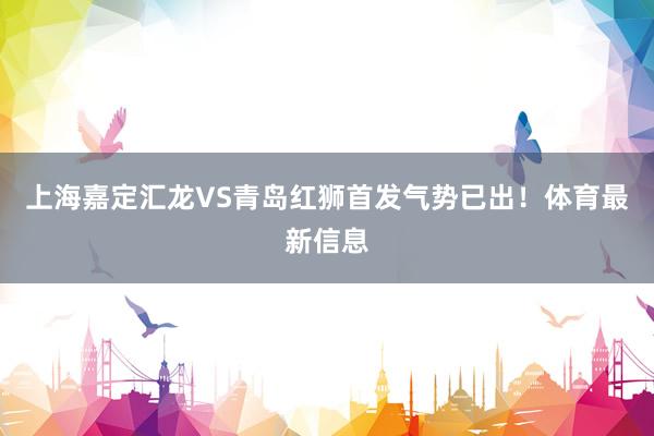 上海嘉定汇龙VS青岛红狮首发气势已出！体育最新信息
