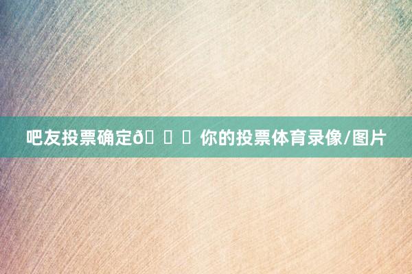 吧友投票确定👉你的投票体育录像/图片