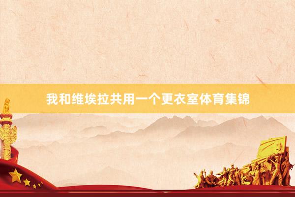 我和维埃拉共用一个更衣室体育集锦