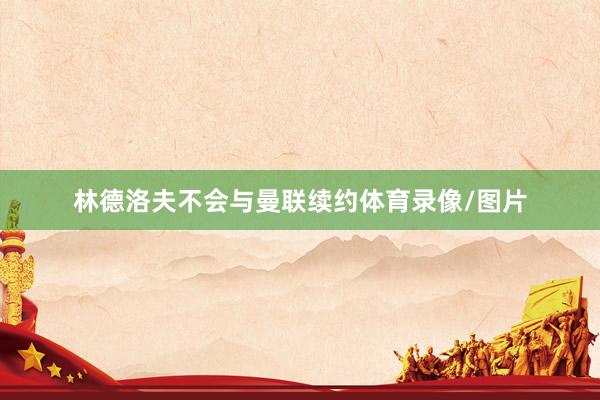 林德洛夫不会与曼联续约体育录像/图片
