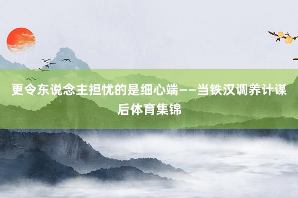 更令东说念主担忧的是细心端——当铁汉调养计谋后体育集锦