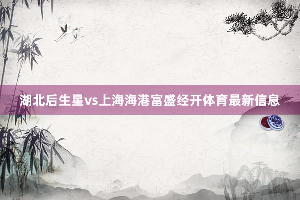 湖北后生星vs上海海港富盛经开体育最新信息