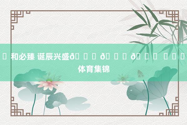 ㊗和必臻 诞辰兴盛🎂🎂🎂 ​​​体育集锦