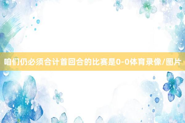 咱们仍必须合计首回合的比赛是0-0体育录像/图片