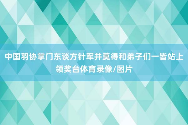 中国羽协掌门东谈方针军并莫得和弟子们一皆站上领奖台体育录像/