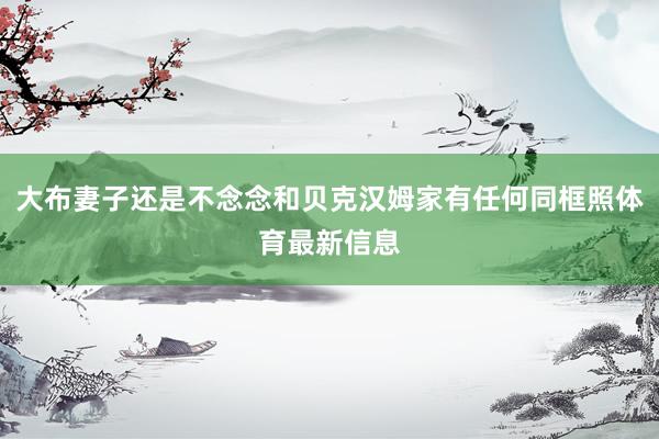 大布妻子还是不念念和贝克汉姆家有任何同框照体育最新信息